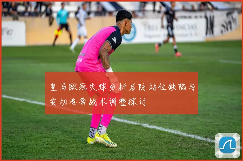 皇马欧冠失球分析后防站位缺陷与安切洛蒂战术调整探讨