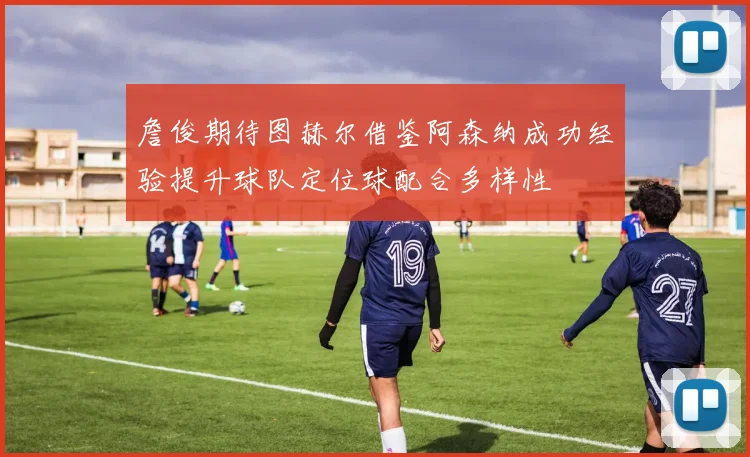 詹俊期待图赫尔借鉴阿森纳成功经验提升球队定位球配合多样性
