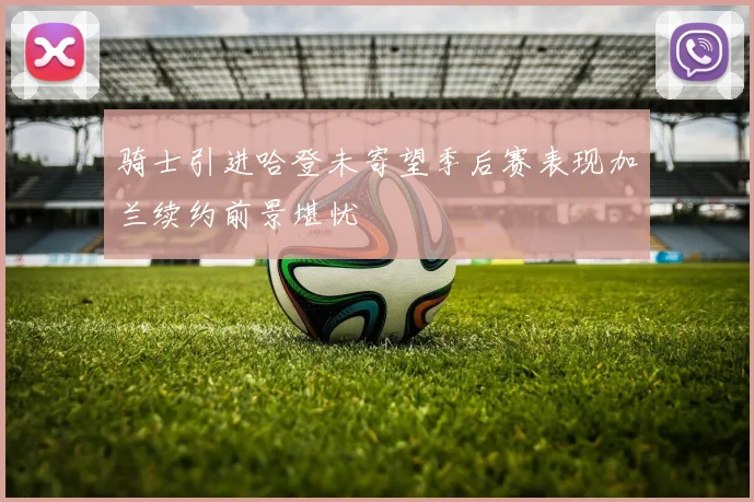 骑士引进哈登未寄望季后赛表现加兰续约前景堪忧