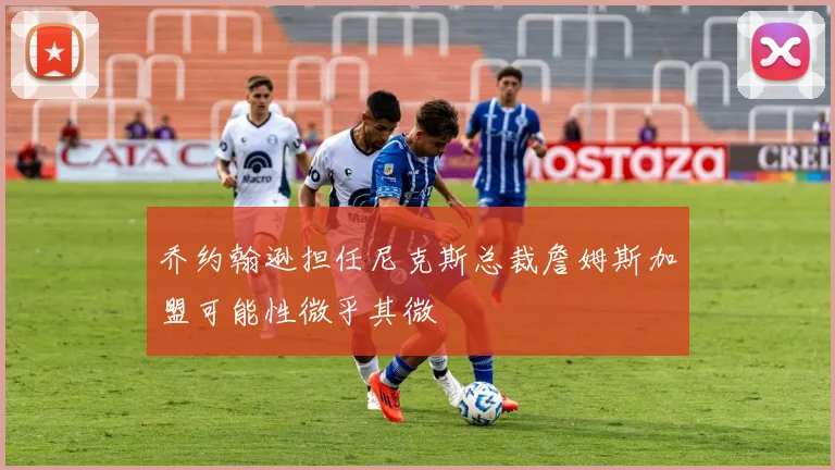 乔约翰逊担任尼克斯总裁詹姆斯加盟可能性微乎其微