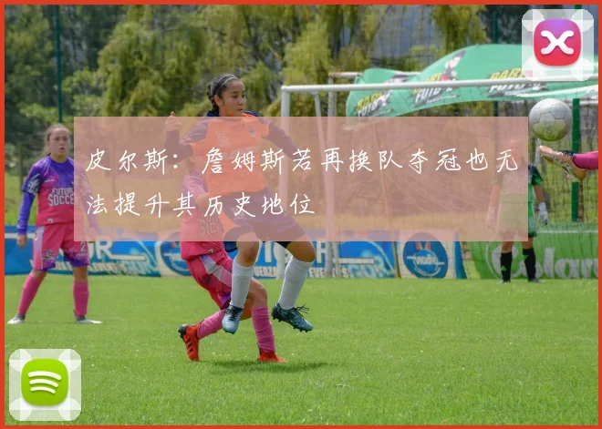 皮尔斯：詹姆斯若再换队夺冠也无法提升其历史地位