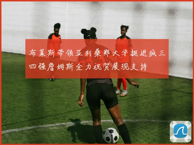 布莱斯带领亚利桑那大学挺进疯三四强詹姆斯全力祝贺展现支持