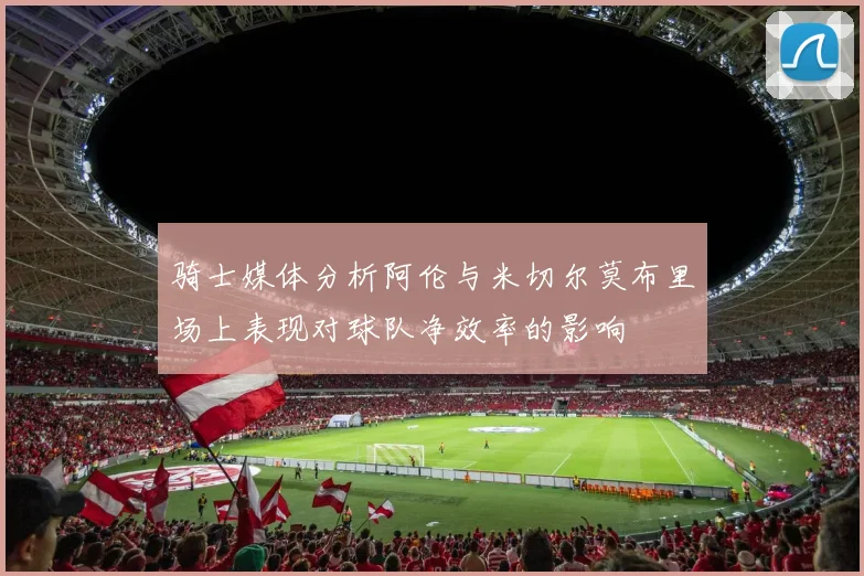 骑士媒体分析阿伦与米切尔莫布里场上表现对球队净效率的影响