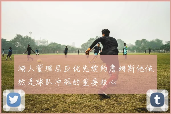 湖人管理层应优先续约詹姆斯他依然是球队冲冠的重要核心