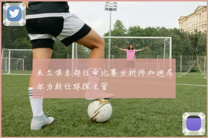 米兰俱乐部任命比赛分析师加迪尼尔为新任球探主管