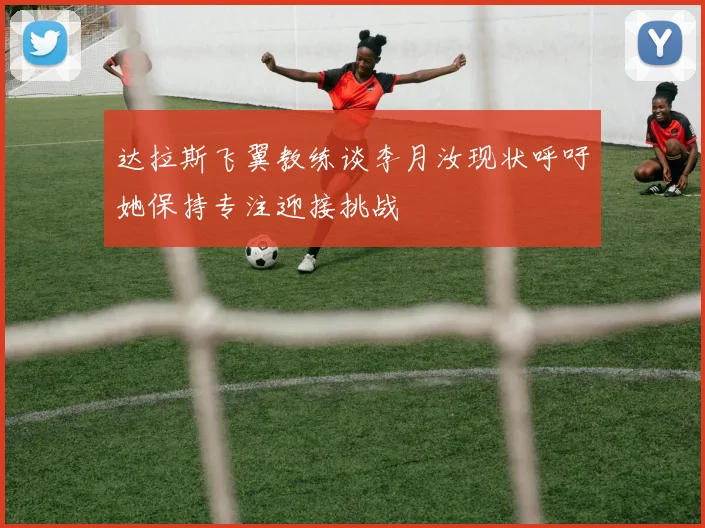 达拉斯飞翼教练谈李月汝现状呼吁她保持专注迎接挑战