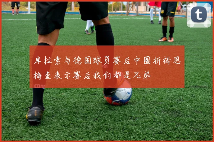 库拉索与德国球员赛后中圈祈祷恩梅查表示赛后我们都是兄弟