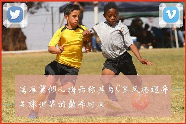 高准翼倾心梅西称其与C罗风格迥异足球世界的巅峰对决
