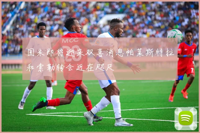 国米即将迎来双喜消息帕莱斯特拉和索勒转会近在咫尺