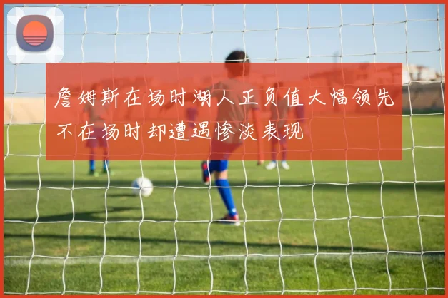 詹姆斯在场时湖人正负值大幅领先不在场时却遭遇惨淡表现