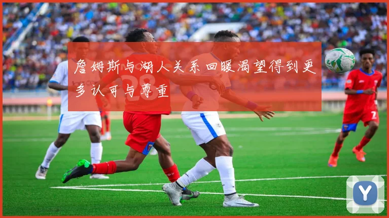 詹姆斯与湖人关系回暖渴望得到更多认可与尊重