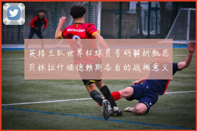 英格兰队世界杯球员号码解析凯恩贝林拉什福德赖斯各自的战袍意义
