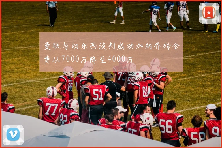 曼联与切尔西谈判成功加纳乔转会费从7000万降至4000万
