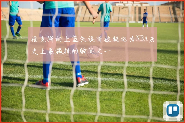 福克斯的上篮失误将被铭记为NBA历史上最尴尬的瞬间之一