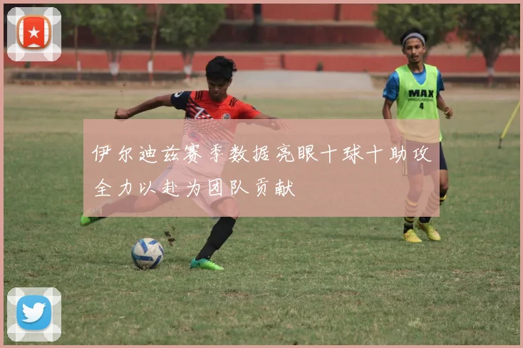 伊尔迪兹赛季数据亮眼十球十助攻全力以赴为团队贡献
