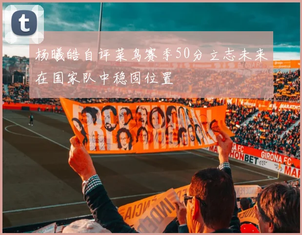 杨曦皓自评菜鸟赛季50分立志未来在国家队中稳固位置