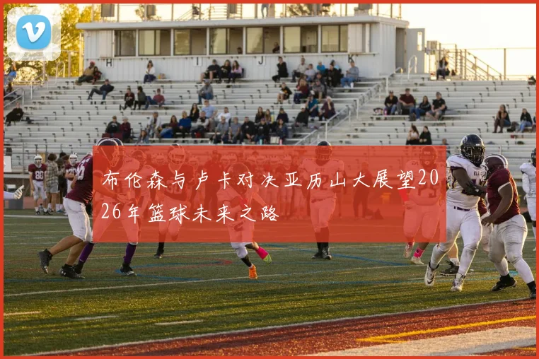 布伦森与卢卡对决亚历山大展望2026年篮球未来之路