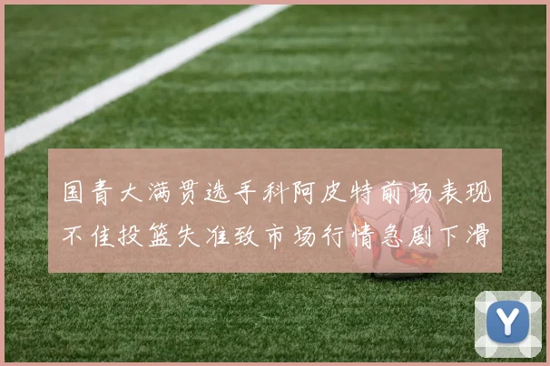 国青大满贯选手科阿皮特前场表现不佳投篮失准致市场行情急剧下滑