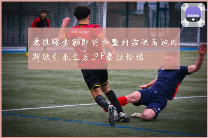 意媒曝索勒即将加盟利兹联乌迪内斯欲引米兰后卫F泰拉恰诺