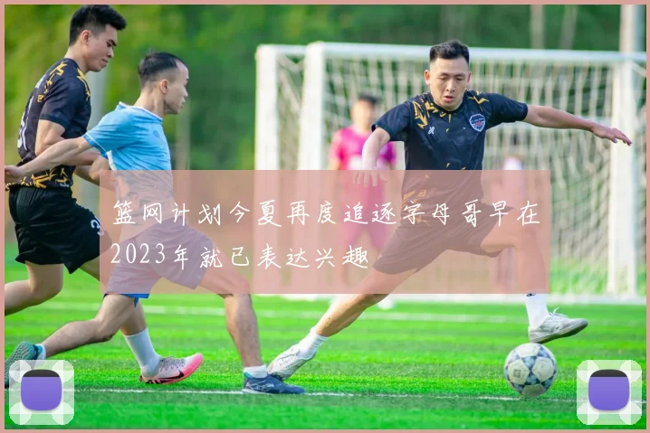 篮网计划今夏再度追逐字母哥早在2023年就已表达兴趣