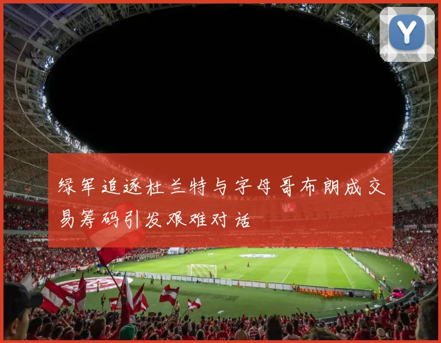 绿军追逐杜兰特与字母哥布朗成交易筹码引发艰难对话
