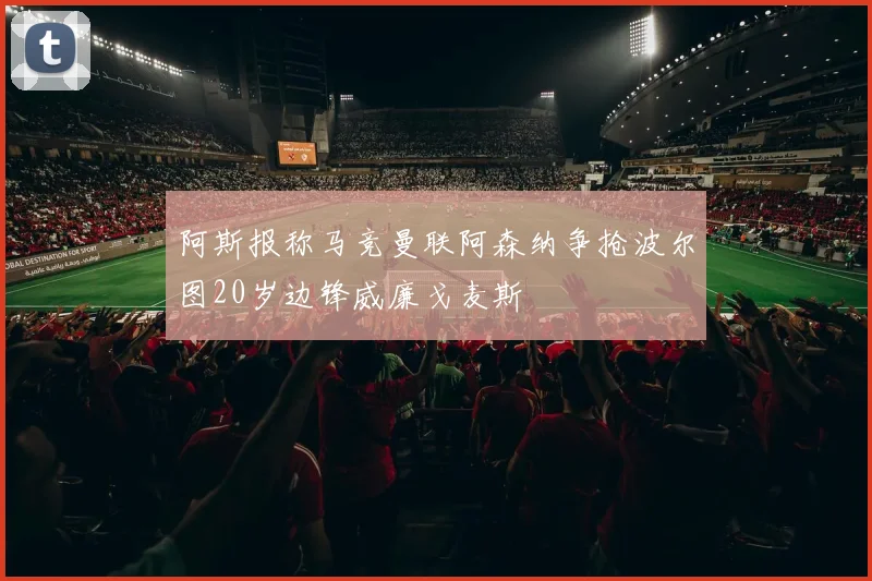 阿斯报称马竞曼联阿森纳争抢波尔图20岁边锋威廉戈麦斯