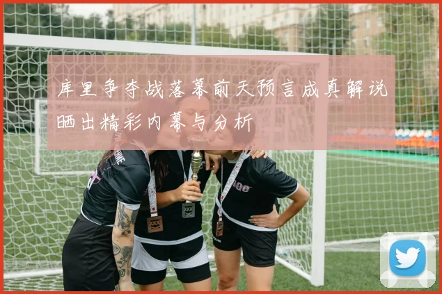 库里争夺战落幕前天预言成真解说晒出精彩内幕与分析
