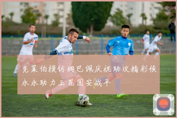 克莱伯模仿姆巴佩庆祝助攻精彩侯永永助力玉昆国安战平