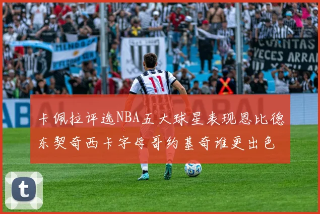 卡佩拉评选NBA五大球星表现恩比德东契奇西卡字母哥约基奇谁更出色