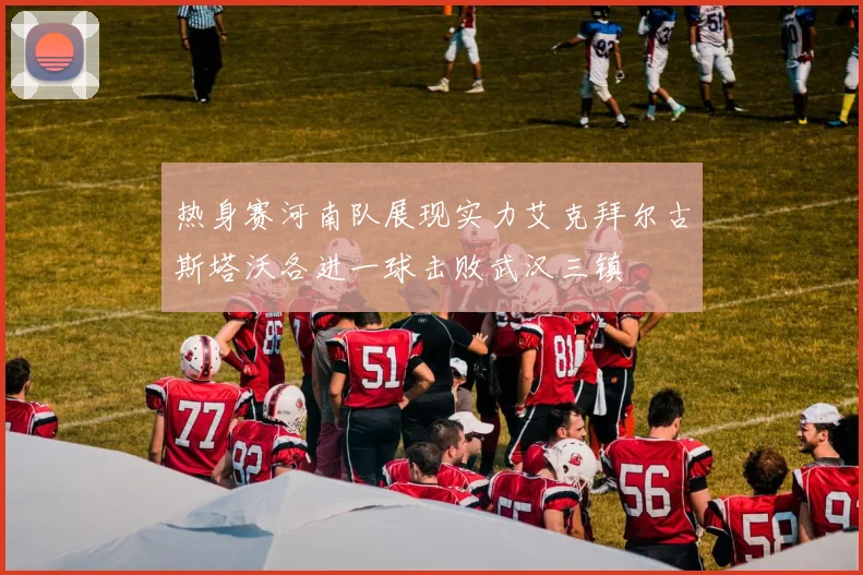 热身赛河南队展现实力艾克拜尔古斯塔沃各进一球击败武汉三镇