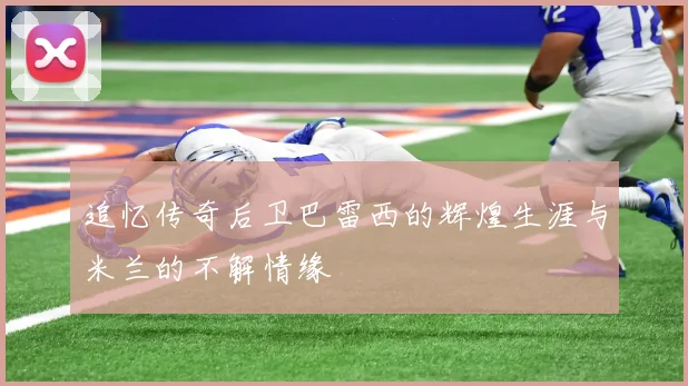 追忆传奇后卫巴雷西的辉煌生涯与米兰的不解情缘