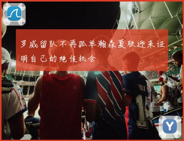 罗威留队不再孤单瀚森夏联迎来证明自己的绝佳机会