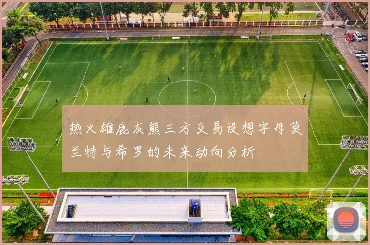 热火雄鹿灰熊三方交易设想字母莫兰特与希罗的未来动向分析