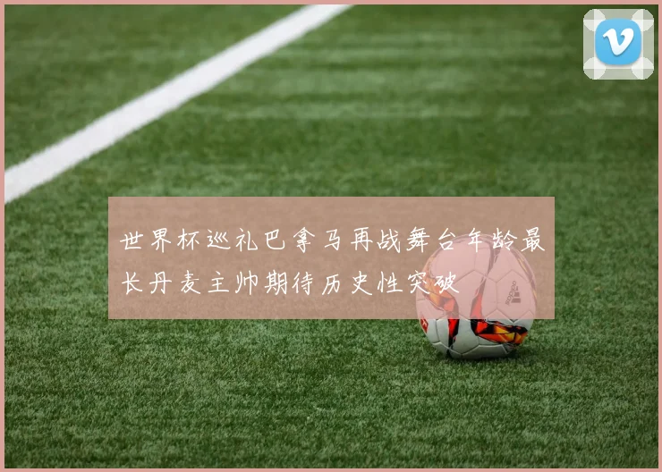 世界杯巡礼巴拿马再战舞台年龄最长丹麦主帅期待历史性突破