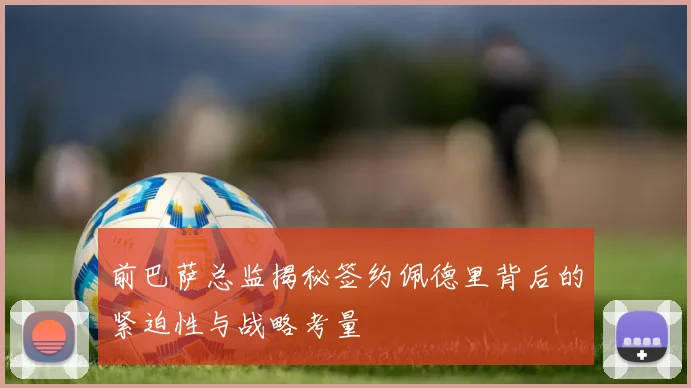 前巴萨总监揭秘签约佩德里背后的紧迫性与战略考量